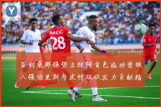 亚利桑那强势击败阿肯色成功晋级八强伯里斯与皮特双双发力贡献精彩表现