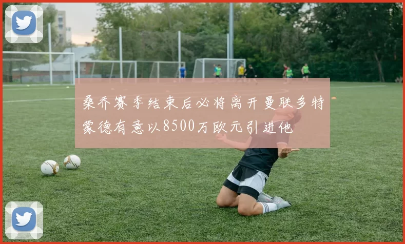 桑乔赛季结束后必将离开曼联多特蒙德有意以8500万欧元引进他