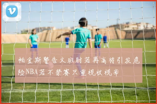 帕金斯警告文班肘若再高将引发危险NBA若不禁赛只重视收视率