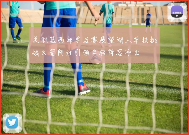 美职篮西部季后赛展望湖人单核挑战火箭阿杜引领年轻阵容冲击