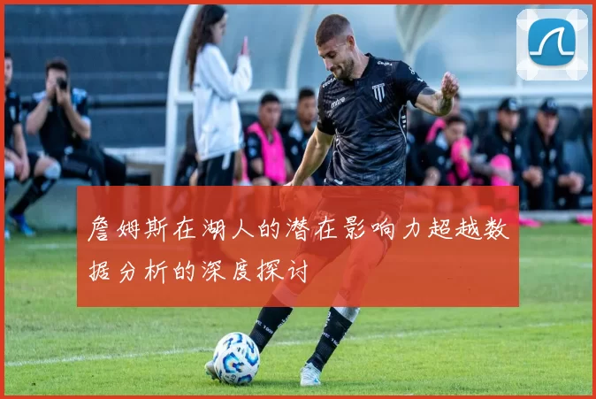 詹姆斯在湖人的潜在影响力超越数据分析的深度探讨