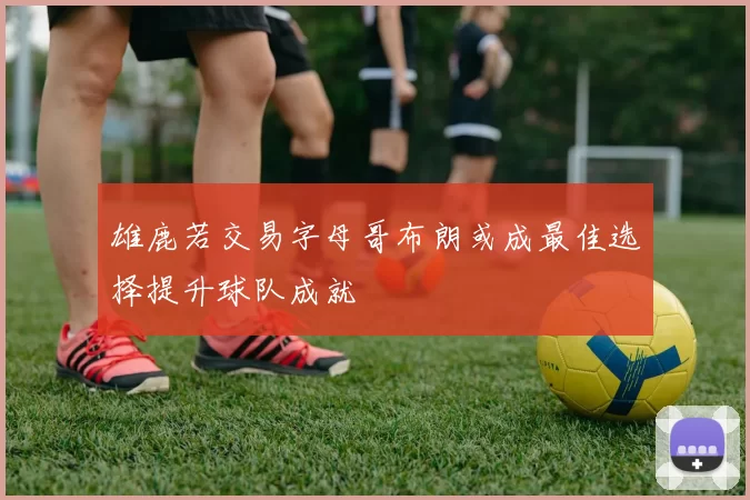 雄鹿若交易字母哥布朗或成最佳选择提升球队成就