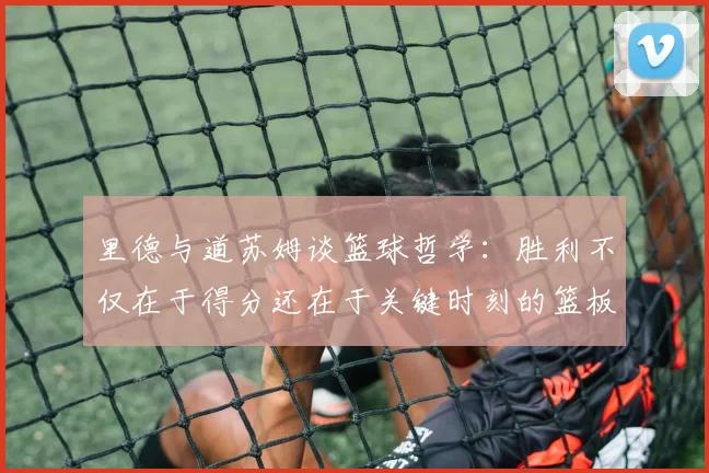 里德与道苏姆谈篮球哲学：胜利不仅在于得分还在于关键时刻的篮板球