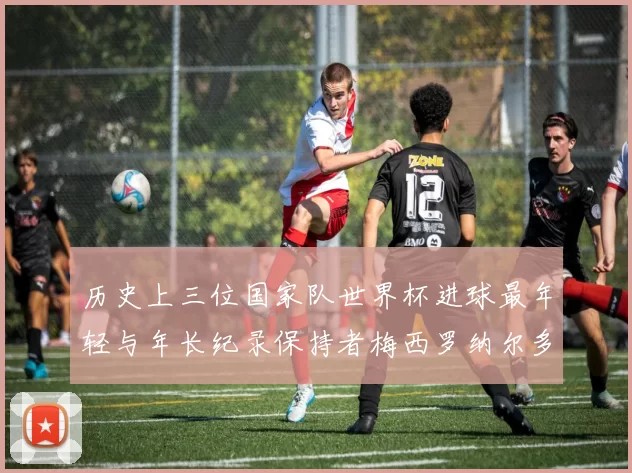 历史上三位国家队世界杯进球最年轻与年长纪录保持者梅西罗纳尔多劳德鲁普