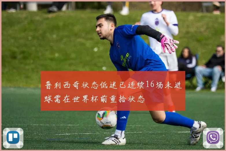 普利西奇状态低迷已连续16场未进球需在世界杯前重拾状态