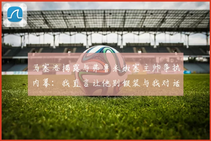马塞洛揭露与弗鲁米嫩塞主帅争执内幕：我直言让他别假装与我对话
