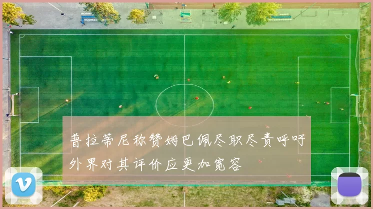 普拉蒂尼称赞姆巴佩尽职尽责呼吁外界对其评价应更加宽容