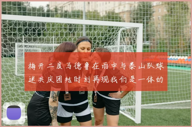 梅开二度马德鲁在雨中与泰山队球迷共庆团结时刻再现我们是一体的精神