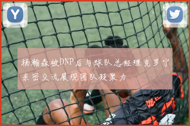 杨瀚森被DNP后与球队总经理克罗宁亲密交流展现团队凝聚力