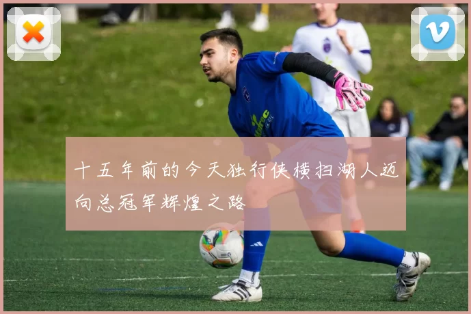 十五年前的今天独行侠横扫湖人迈向总冠军辉煌之路