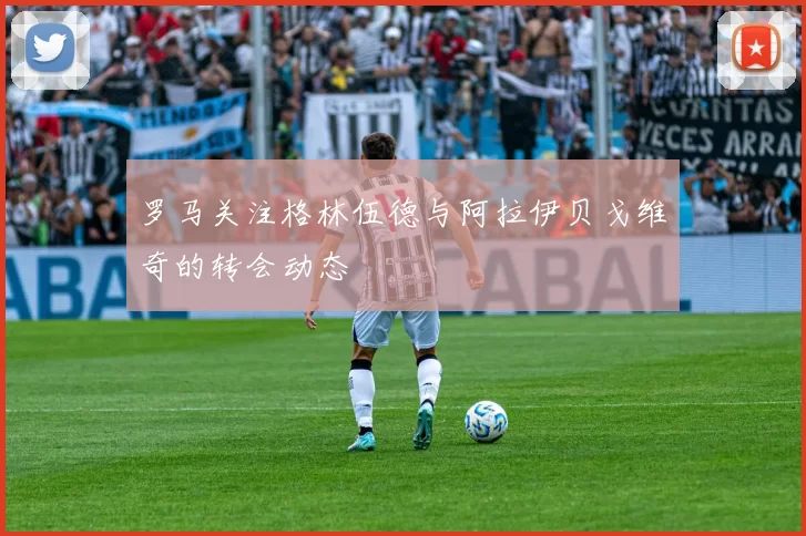 罗马关注格林伍德与阿拉伊贝戈维奇的转会动态