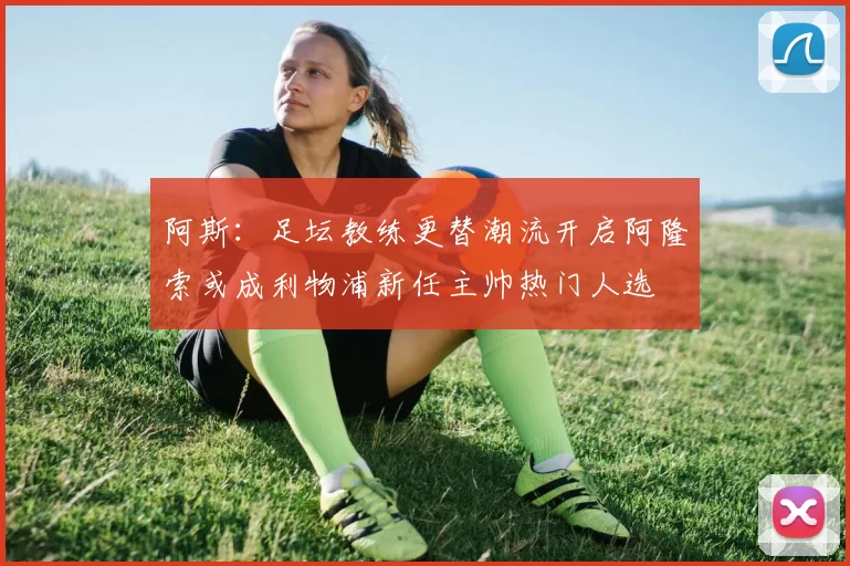 阿斯：足坛教练更替潮流开启阿隆索或成利物浦新任主帅热门人选