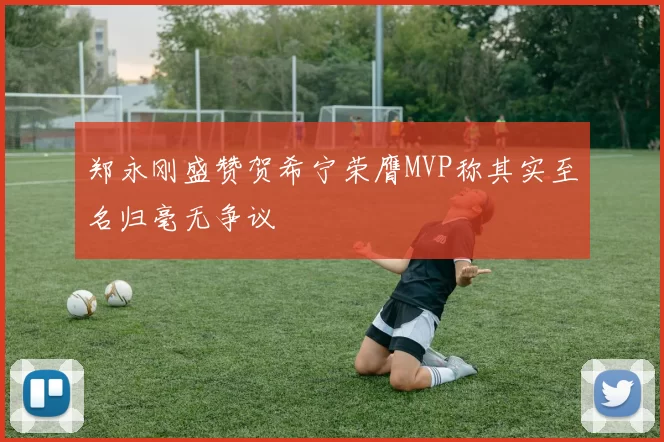 郑永刚盛赞贺希宁荣膺MVP称其实至名归毫无争议
