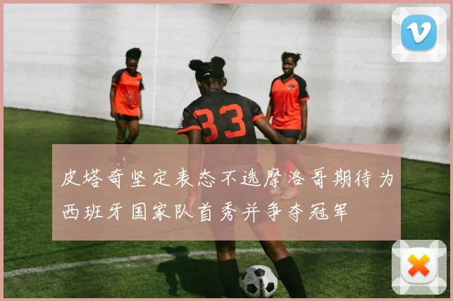 皮塔奇坚定表态不选摩洛哥期待为西班牙国家队首秀并争夺冠军