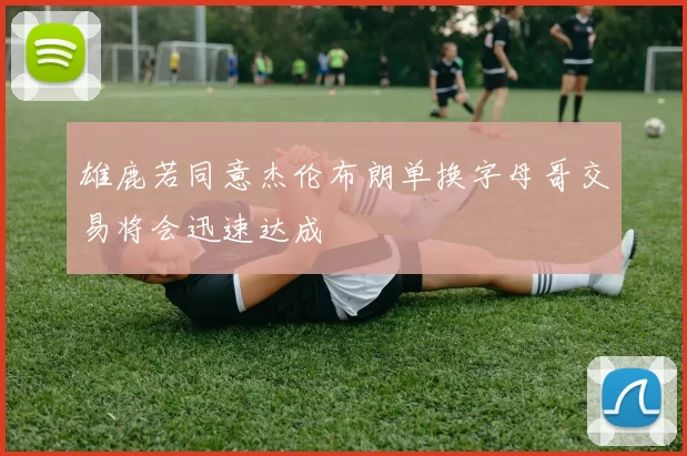 雄鹿若同意杰伦布朗单换字母哥交易将会迅速达成